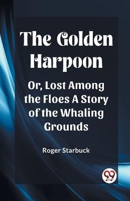 The Golden Harpoon Or, Lost Among the Floes A Story of the Whaling Grounds - Roger Starbuck - cover