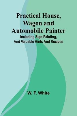 Practical House, Wagon and Automobile Painter; Including sign painting, and valuable hints and recipes - W F White - cover