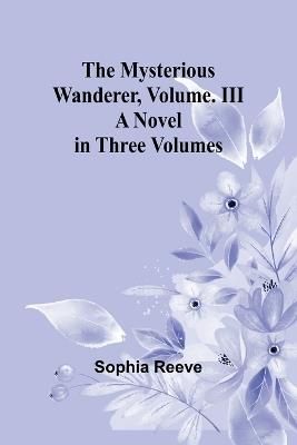 The Mysterious Wanderer, Volume. III; A Novel in Three Volumes - Sophia Reeve - cover
