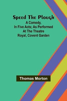 Speed the plough; A comedy, in five acts; as performed at the Theatre Royal, Covent Garden - Thomas Morton - cover