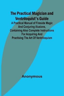 The Practical Magician and Ventriloquist's Guide; A practical manual of fireside magic and conjuring illusions, containing also complete instructions for acquiring and practising the art of ventriloquism. - Anonymous - cover