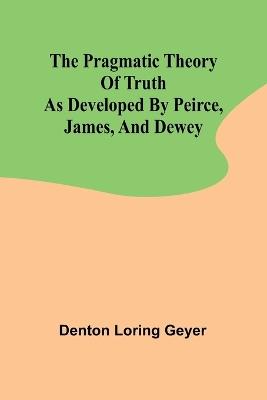 The pragmatic theory of truth as developed by Peirce, James, and Dewey - Denton Loring Geyer - cover