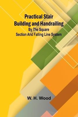 Practical Stair Building and Handrailing; By the square section and falling line system. - W H Wood - cover