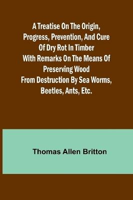 A Treatise on the Origin, Progress, Prevention, and Cure of Dry Rot in Timber With remarks on the means of preserving wood from destruction by sea worms, beetles, ants, etc. - Thomas Allen Britton - cover