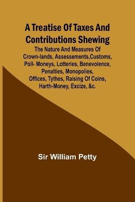A Treatise of Taxes and Contributions Shewing the nature and measures of crown-lands, assessements, customs, poll-moneys, lotteries, benevolence, penalties, monopolies, offices, tythes, raising of coins, harth-money, excize, &c.; with several intersperst dis - William Petty - cover