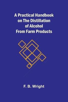 A Practical Handbook on the Distillation of Alcohol from Farm Products - F B Wright - cover