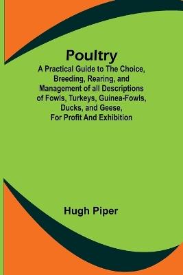 Poultry; A Practical Guide to the Choice, Breeding, Rearing, and Management of all Descriptions of Fowls, Turkeys, Guinea-fowls, Ducks, and Geese, for Profit and Exhibition. - Hugh Piper - cover