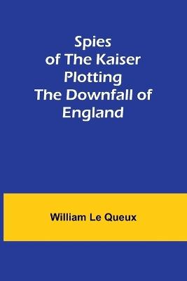 Spies of the Kaiser: Plotting the Downfall of England - William Le Queux - cover