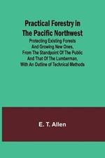 Practical Forestry in the Pacific Northwest; Protecting Existing Forests and Growing New Ones, from the Standpoint of the Public and That of the Lumberman, with an Outline of Technical Methods