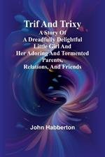 Trif and Trixy A story of a dreadfully delightful little girl and her adoring and tormented parents, relations, and friends
