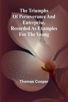 The triumphs of perseverance and enterprise, Recorded as examples for the young - Thomas Cooper - cover