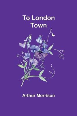 To London Town - Arthur Morrison - cover