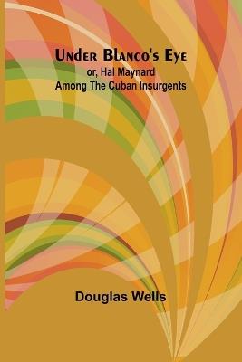 Under Blanco's eye; or, Hal Maynard among the Cuban insurgents - Douglas Wells - cover