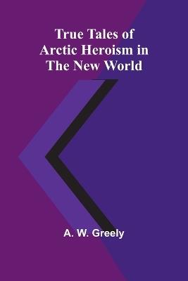 True Tales of Arctic Heroism in the New World - A W Greely - cover