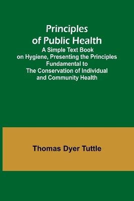 Principles of Public Health; A Simple Text Book on Hygiene, Presenting the Principles Fundamental to the Conservation of Individual and Community Health - Thomas Dyer Tuttle - cover