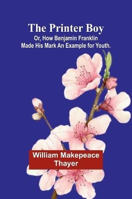 The Printer Boy; Or, How Benjamin Franklin Made His Mark An Example for Youth. - William Makepeace Thayer - cover