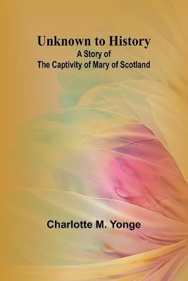 Unknown to History: A Story of the Captivity of Mary of Scotland - Charlotte M Yonge - cover