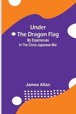 Under the Dragon Flag; My Experiences in the Chino-Japanese War - James Allan - cover