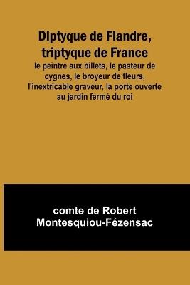 Diptyque de Flandre, triptyque de France; le peintre aux billets, le pasteur de cygnes, le broyeur de fleurs, l'inextricable graveur, la porte ouverte au jardin ferm? du roi - Comte de Robert Montesquiou-F?z - cover
