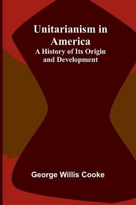 Unitarianism in America: A History of its Origin and Development - George Willis Cooke - cover