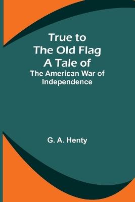 True to the Old Flag: A Tale of the American War of Independence - G A Henty - cover