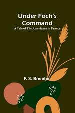 Under Foch's Command: A Tale of the Americans in France