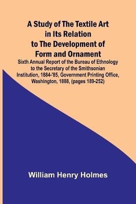A Study of the Textile Art in Its Relation to the Development of Form and Ornament;Sixth Annual Report of the Bureau of Ethnology to the Secretary of the Smithsonian Institution, 1884-'85, Government Printing Office, Washington, 1888, (pages 189-252) - William Henry Holmes - cover