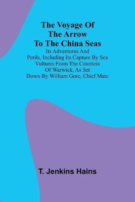 The Voyage of the Arrow to the China Seas. Its Adventures and Perils, Including Its Capture by Sea Vultures from the Countess of Warwick, as Set Down by William Gore, Chief Mate - T Jenkins Hains - cover