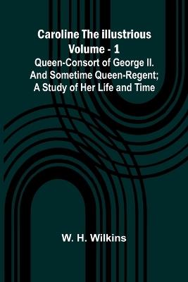 Caroline the Illustrious Vol. 1: Queen-Consort of George II. and sometime Queen-Regent; a study of her life and time - W H Wilkins - cover