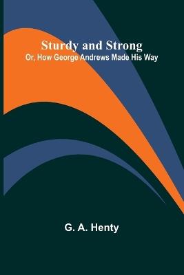 Sturdy and Strong; Or, How George Andrews Made His Way - G A Henty - cover