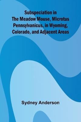Subspeciation in the Meadow Mouse, Microtus pennsylvanicus, in Wyoming, Colorado, and Adjacent Areas - Sydney Anderson - cover