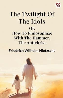 The Twilight Of The Idols or, How To Philosophise With The Hammer. The Antichrist - Friedrich Wilhelm Nietzsche - cover
