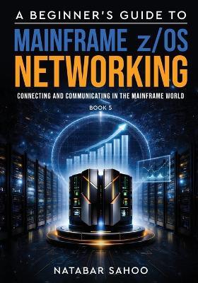 A Beginner's Guide to Mainframe z/OS Networking - Connecting and Communicating in the Mainframe World - Book 5 - Natabar Sahoo - cover