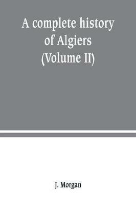 A complete history of Algiers. from the earlirft to the prefent times the whole interfperfed with many curious remarks and paffages, not touched on by any writer whatever (Volume II) - J Morgan - cover