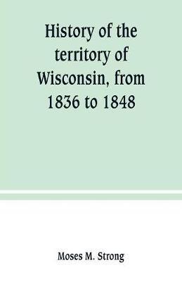 History of the territory of Wisconsin, from 1836 to 1848: Preceded by an account of some events during the period in which it was under the dominion of kings, states or other territories, previous to the year 1836 - Moses M Strong - cover