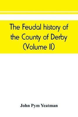 The feudal history of the County of Derby; (chiefly during the 11th, 12th, and 13th centuries) (Volume II) - John Pym Yeatman - cover