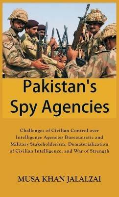 Pakistan's Spy Agencies: Challenges of Civilian Control over Intelligence Agencies Bureaucratic and Military Stakeholderism, Dematerialization of Civilian Intelligence, and War of Strength - Musa Khan Jalalzai - cover
