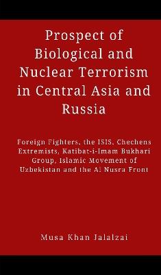 Prospect of Biological and Nuclear Terrorism in Central Asia and Russia: Foreign Fighters, the ISIS, Chechens Extremists, Katibat-i-Imam Bukhari Group, Islamic Movement of Uzbekistan and the Al Nusra Front - Musa Khan Jalalzai - cover