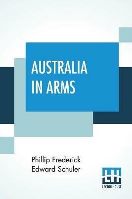 Australia In Arms: A Narrative Of The Australasian Imperial Force And Their Achievement At Anzac - Phillip Frederick Edward Schuler - cover