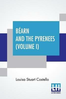 Bearn And The Pyrenees (Volume I): A Legendary Tour To The Country Of Henri Quatre. (In Two Volumes - Vol. I.) - Louisa Stuart Costello - cover