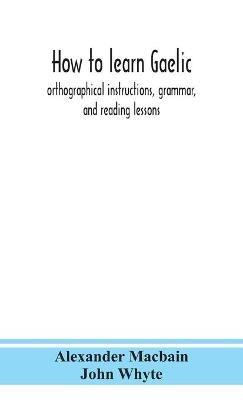 How to learn Gaelic: orthographical instructions, grammar, and reading lessons - Alexander Macbain,John Whyte - cover