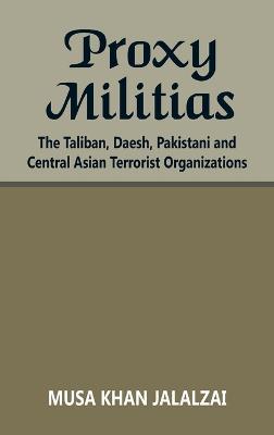 Proxy Militias: The Taliban, Daesh, Pakistani and Central Asian Terrorist Organizations - Musa Khan Jalalzai - cover