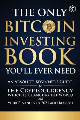 The Only Bitcoin Investing Book You'll Ever Need: An Absolute Beginner's Guide to the Cryptocurrency Which Is Changing the World and Your Finances in 2021 & Beyond - Sanage Publishing House - cover