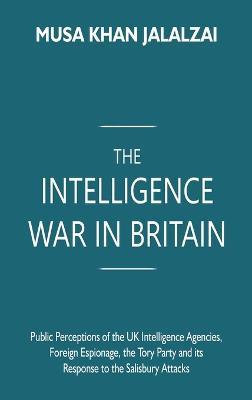 The Intelligence War in Britain: Public Perceptions of the UK Intelligence Agencies, Foreign Espionage, the Tory Party and its Response to the Salisbury Attacks - Musa Khan Jalalzai - cover