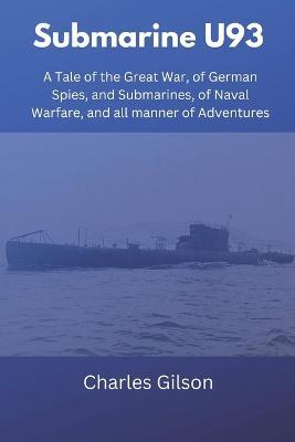 Submarine U93: A Tale of the Great War, of German Spies, and Submarines, of Naval Warfare, and all manner of Adventures - Charles Gilson - cover
