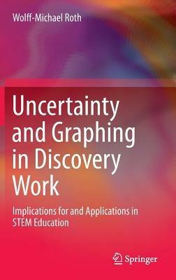 Uncertainty and Graphing in Discovery Work: Implications for and Applications in STEM Education - Wolff-Michael Roth - cover