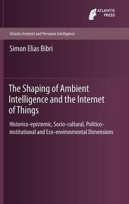 The Shaping of Ambient Intelligence and the Internet of Things: Historico-epistemic, Socio-cultural, Politico-institutional and Eco-environmental Dimensions - Simon Elias Bibri - cover