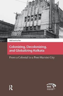 Colonizing, Decolonizing, and Globalizing Kolkata: From a Colonial to a Post-Marxist City - Siddhartha Sen - cover