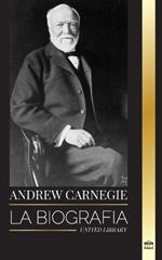 Andrew Carnegie: La biograf?a de un industrial y fil?ntropo estadounidense, su riqueza y su legado