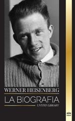 Werner Heisenberg: La biograf?a de un pionero de la mec?nica cu?ntica, sus principios y el legado de la ciencia moderna